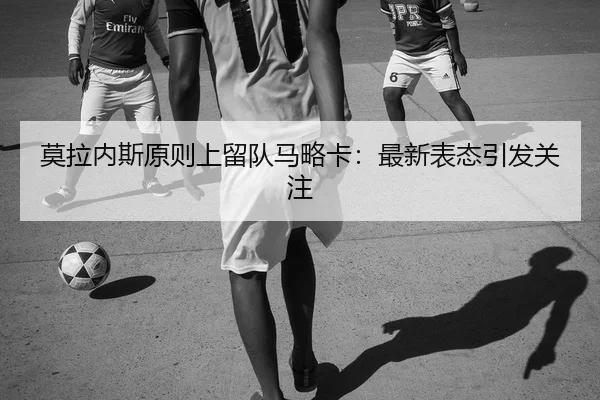 莫拉内斯原则上留队马略卡：最新表态引发关注